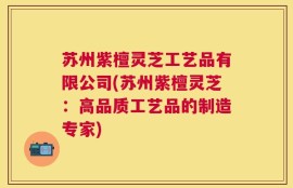 苏州紫檀灵芝工艺品有限公司(苏州紫檀灵芝：高品质工艺品的制造专家)