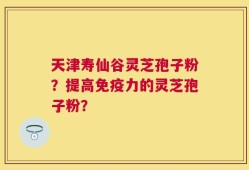 天津寿仙谷灵芝孢子粉？提高免疫力的灵芝孢子粉？