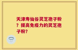 天津寿仙谷灵芝孢子粉？提高免疫力的灵芝孢子粉？