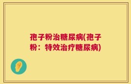 孢子粉治糖尿病(孢子粉：特效治疗糖尿病)