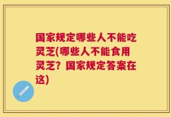 国家规定哪些人不能吃灵芝(哪些人不能食用灵芝？国家规定答案在这)