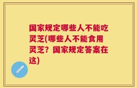 国家规定哪些人不能吃灵芝(哪些人不能食用灵芝？国家规定答案在这)