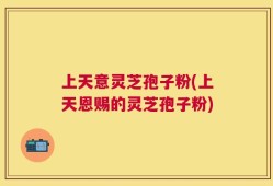 上天意灵芝孢子粉(上天恩赐的灵芝孢子粉)