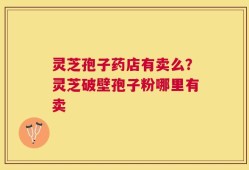 灵芝孢子药店有卖么？灵芝破壁孢子粉哪里有卖