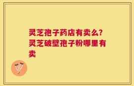 灵芝孢子药店有卖么？灵芝破壁孢子粉哪里有卖