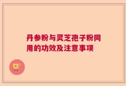 丹参粉与灵芝孢子粉同用的功效及注意事项