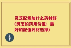 灵芝配煮加什么药材好(灵芝的药用价值：最好的配伍药材选择)