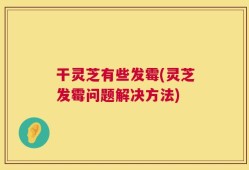 干灵芝有些发霉(灵芝发霉问题解决方法)