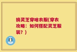摘灵芝穿啥衣服(穿衣攻略：如何搭配灵芝服装？)