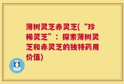 薄树灵芝赤灵芝(“珍稀灵芝”：探索薄树灵芝和赤灵芝的独特药用价值)