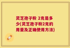 灵芝孢子粉 2克是多少(灵芝孢子粉2克的用量及正确使用方法)