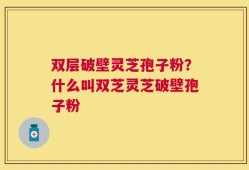 双层破壁灵芝孢子粉？什么叫双芝灵芝破壁孢子粉