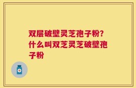 双层破壁灵芝孢子粉？什么叫双芝灵芝破壁孢子粉