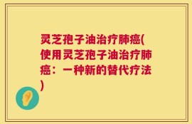 灵芝孢子油治疗肺癌(使用灵芝孢子油治疗肺癌：一种新的替代疗法)