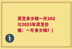 灵芝多少钱一斤2023(2023年灵芝价格：一斤多少钱？)