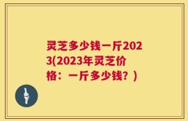 灵芝多少钱一斤2023(2023年灵芝价格：一斤多少钱？)