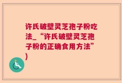 许氏破壁灵芝孢子粉吃法_“许氏破壁灵芝孢子粉的正确食用方法”)