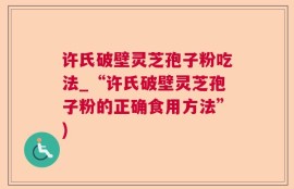 许氏破壁灵芝孢子粉吃法_“许氏破壁灵芝孢子粉的正确食用方法”)