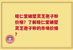 睦仁堂破壁灵芝孢子粉价格？了解睦仁堂破壁灵芝孢子粉的市场价格？