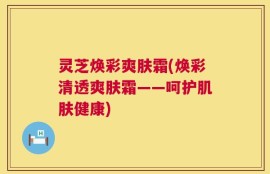 灵芝焕彩爽肤霜(焕彩清透爽肤霜——呵护肌肤健康)