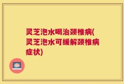 灵芝泡水喝治颈椎病(灵芝泡水可缓解颈椎病症状)