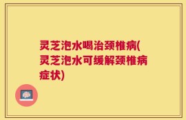 灵芝泡水喝治颈椎病(灵芝泡水可缓解颈椎病症状)