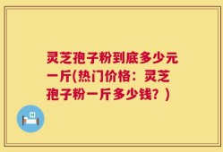 灵芝孢子粉到底多少元一斤(热门价格：灵芝孢子粉一斤多少钱？)