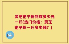 灵芝孢子粉到底多少元一斤(热门价格：灵芝孢子粉一斤多少钱？)