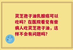 灵芝孢子油乳腺癌可以吃吗？在医院看见有些病人吃灵芝孢子油，这样不会有问题吗？