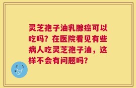 灵芝孢子油乳腺癌可以吃吗？在医院看见有些病人吃灵芝孢子油，这样不会有问题吗？