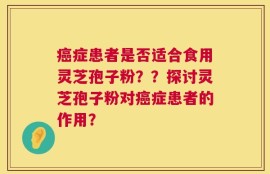 癌症患者是否适合食用灵芝孢子粉？？探讨灵芝孢子粉对癌症患者的作用？