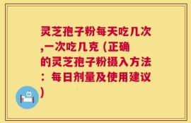 灵芝孢子粉每天吃几次,一次吃几克 (正确的灵芝孢子粉摄入方法：每日剂量及使用建议)