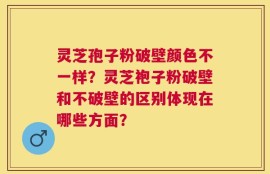 灵芝孢子粉破壁颜色不一样？灵芝袍子粉破壁和不破壁的区别体现在哪些方面？