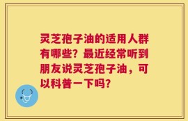 灵芝孢子油的适用人群有哪些？最近经常听到朋友说灵芝孢子油，可以科普一下吗？