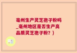 毫州生产灵芝孢子粉吗_毫州地区是否生产高品质灵芝孢子粉？)