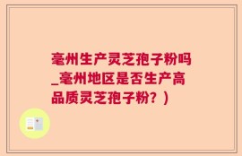 毫州生产灵芝孢子粉吗_毫州地区是否生产高品质灵芝孢子粉？)