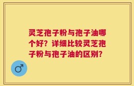 灵芝孢子粉与孢子油哪个好？详细比较灵芝孢子粉与孢子油的区别？