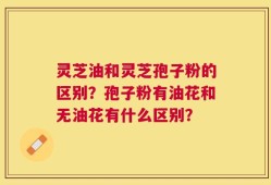 灵芝油和灵芝孢子粉的区别？孢子粉有油花和无油花有什么区别？