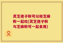 灵芝孢子粉可以和芝麻粉一起吃(灵芝孢子粉与芝麻粉可一起食用)