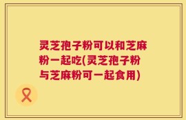 灵芝孢子粉可以和芝麻粉一起吃(灵芝孢子粉与芝麻粉可一起食用)