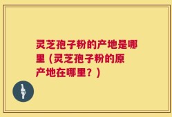 灵芝孢子粉的产地是哪里 (灵芝孢子粉的原产地在哪里？)