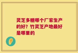 灵芝多糖哪个厂家生产的好？竹灵芝产地最好是哪里的