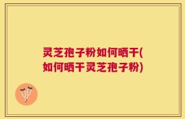 灵芝孢子粉如何晒干(如何晒干灵芝孢子粉)