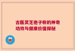 古医灵芝孢子粉的神奇功效与健康价值探秘