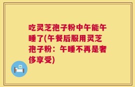 吃灵芝孢子粉中午能午睡了(午餐后服用灵芝孢子粉：午睡不再是奢侈享受)