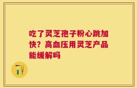 吃了灵芝孢子粉心跳加快？高血压用灵芝产品能缓解吗