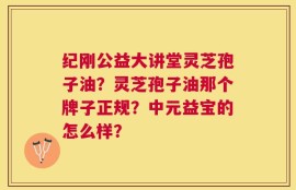 纪刚公益大讲堂灵芝孢子油？灵芝孢子油那个牌子正规？中元益宝的怎么样？