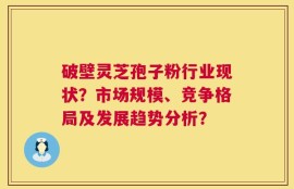 破壁灵芝孢子粉行业现状？市场规模、竞争格局及发展趋势分析？