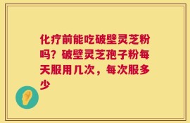 化疗前能吃破壁灵芝粉吗？破壁灵芝孢子粉每天服用几次，每次服多少