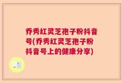 乔秀红灵芝孢子粉抖音号(乔秀红灵芝孢子粉抖音号上的健康分享)